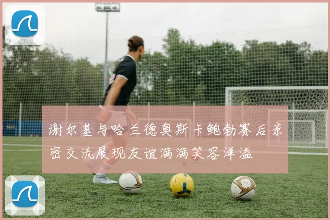 谢尔基与哈兰德奥斯卡鲍勃赛后亲密交流展现友谊满满笑容洋溢