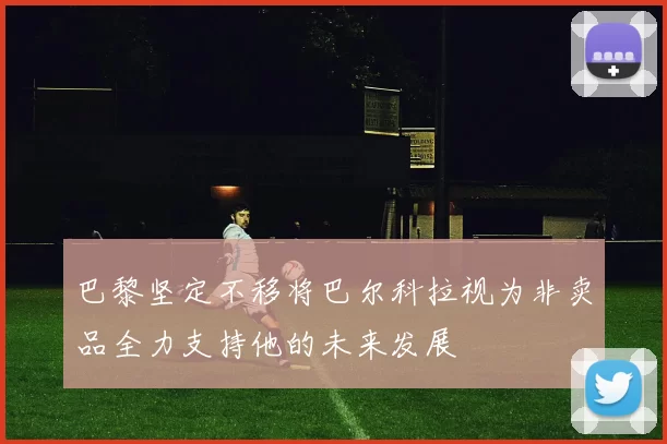 巴黎坚定不移将巴尔科拉视为非卖品全力支持他的未来发展