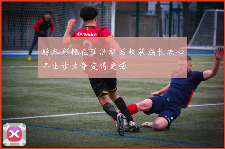 铃木彩艳在亚洲杯后收获成长决心不止步力争变得更强