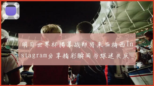 明日世界杯揭幕战即将来临梅西Instagram分享精彩瞬间与球迷共庆