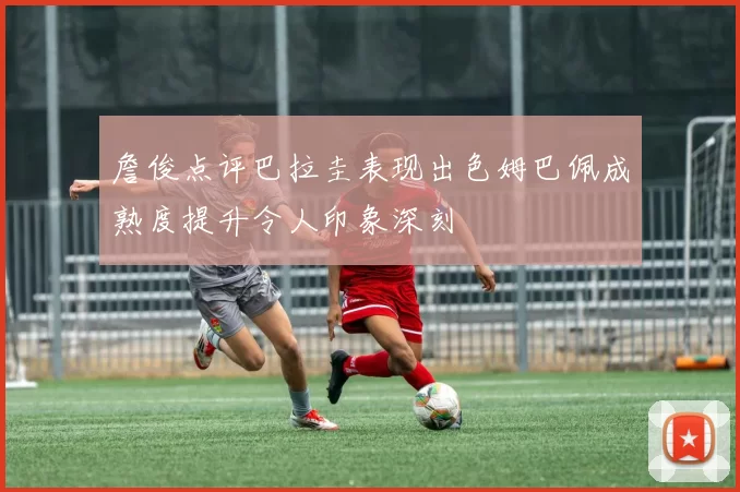 詹俊点评巴拉圭表现出色姆巴佩成熟度提升令人印象深刻
