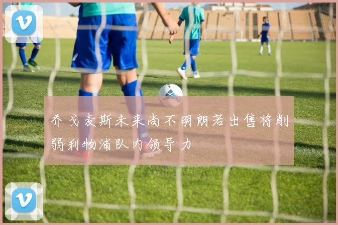 乔戈麦斯未来尚不明朗若出售将削弱利物浦队内领导力