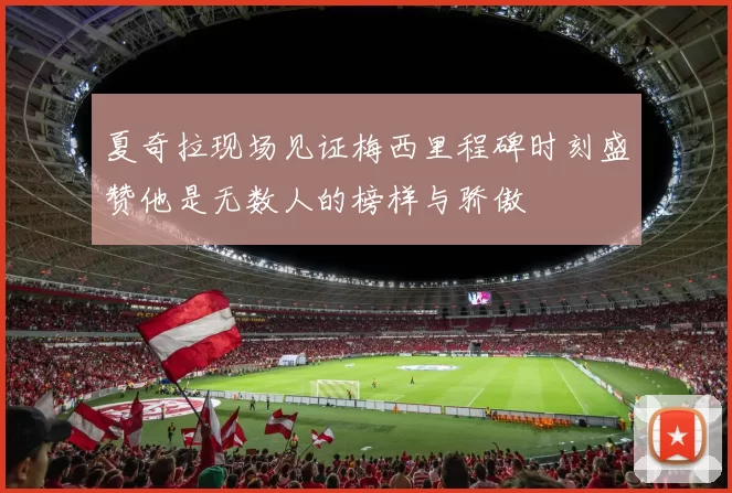 夏奇拉现场见证梅西里程碑时刻盛赞他是无数人的榜样与骄傲