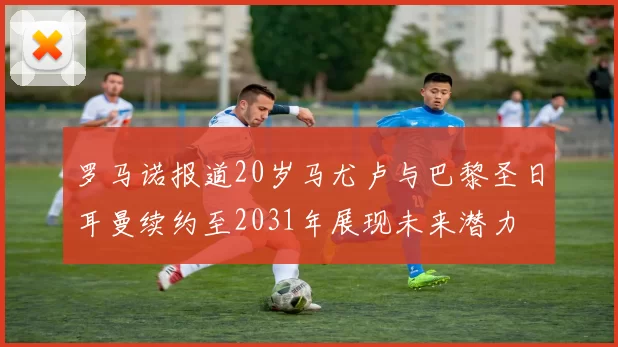 罗马诺报道20岁马尤卢与巴黎圣日耳曼续约至2031年展现未来潜力
