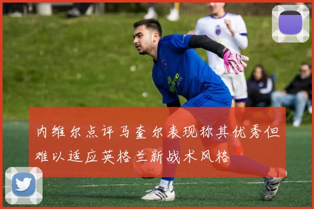 内维尔点评马奎尔表现称其优秀但难以适应英格兰新战术风格