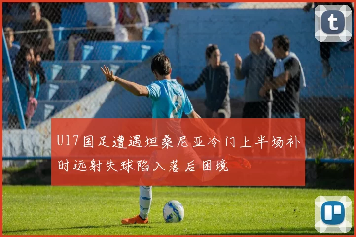 U17国足遭遇坦桑尼亚冷门上半场补时远射失球陷入落后困境